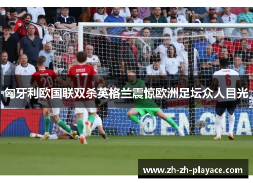 匈牙利欧国联双杀英格兰震惊欧洲足坛众人目光